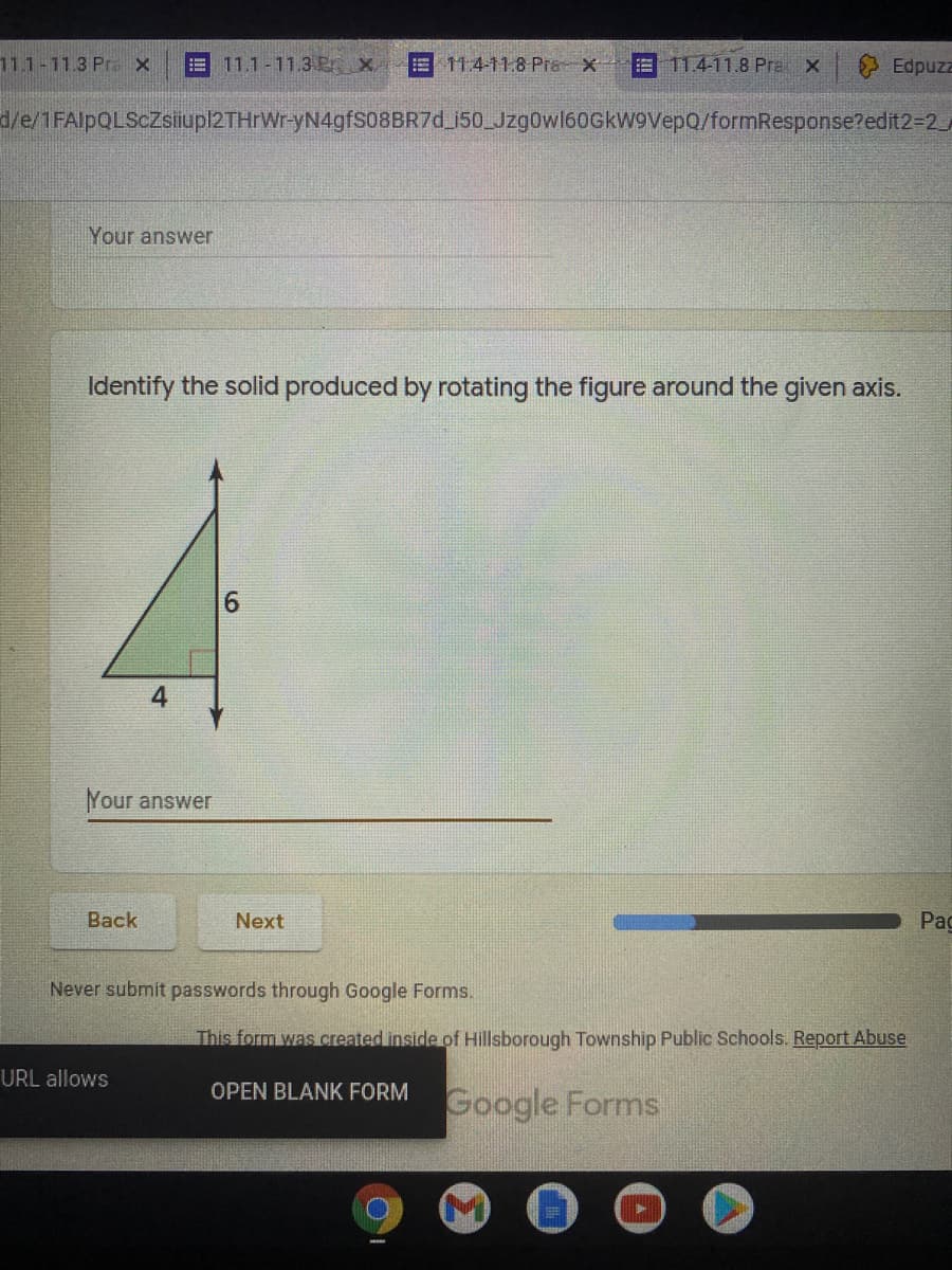 **Educational Website Content**

### Identify the Solid Produced by Rotating the Figure Around the Given Axis

Given the figure below, identify the solid that is produced when this figure is rotated around the provided axis.

[Diagram Description]
- The image depicts a right triangle with one of its legs lying along a horizontal axis. 
- The horizontal leg of the triangle has a length of 4 units, and the vertical leg has a length of 6 units. 
- An arrow indicates the direction of rotation around the vertical leg of the triangle.

```
|\
| \
|  \
|   \
|____\
  4
```

**Your Answer:**
[Text box for user input]

**Navigation Buttons:**
- Back
- Next 

---

**Additional Instructions:**
- Never submit passwords through Google Forms.
- This form was created inside of Hillsborough Township Public Schools. [Report Abuse](#)
- [Open Blank Form](#)

**Progress Bar:**
- Indicates progress through the form.

---

By rotating the given right triangle around the vertical axis (the leg measuring 6 units), consider the resulting 3D solid structure in your answer.