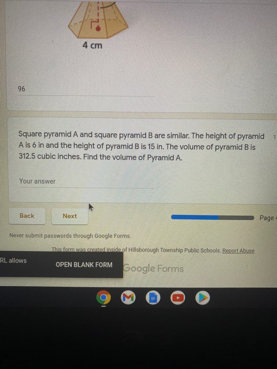 4 cm
96
Square pyramid A and square pyramid B are similar. The height of pyramid 1
A is 6 in and the height of pyramid B is 15 in. The volume of pyramid B is
312.5 cubic inches. Find the volume of Pyramid A.
Your answer
Back
Next
Page
Never submit passwords through Google Forms.
This form was created inside of Hillsborough Township Public Schools. Report Abuse
RL allows
OPEN BLANK FORM
Google Forms
