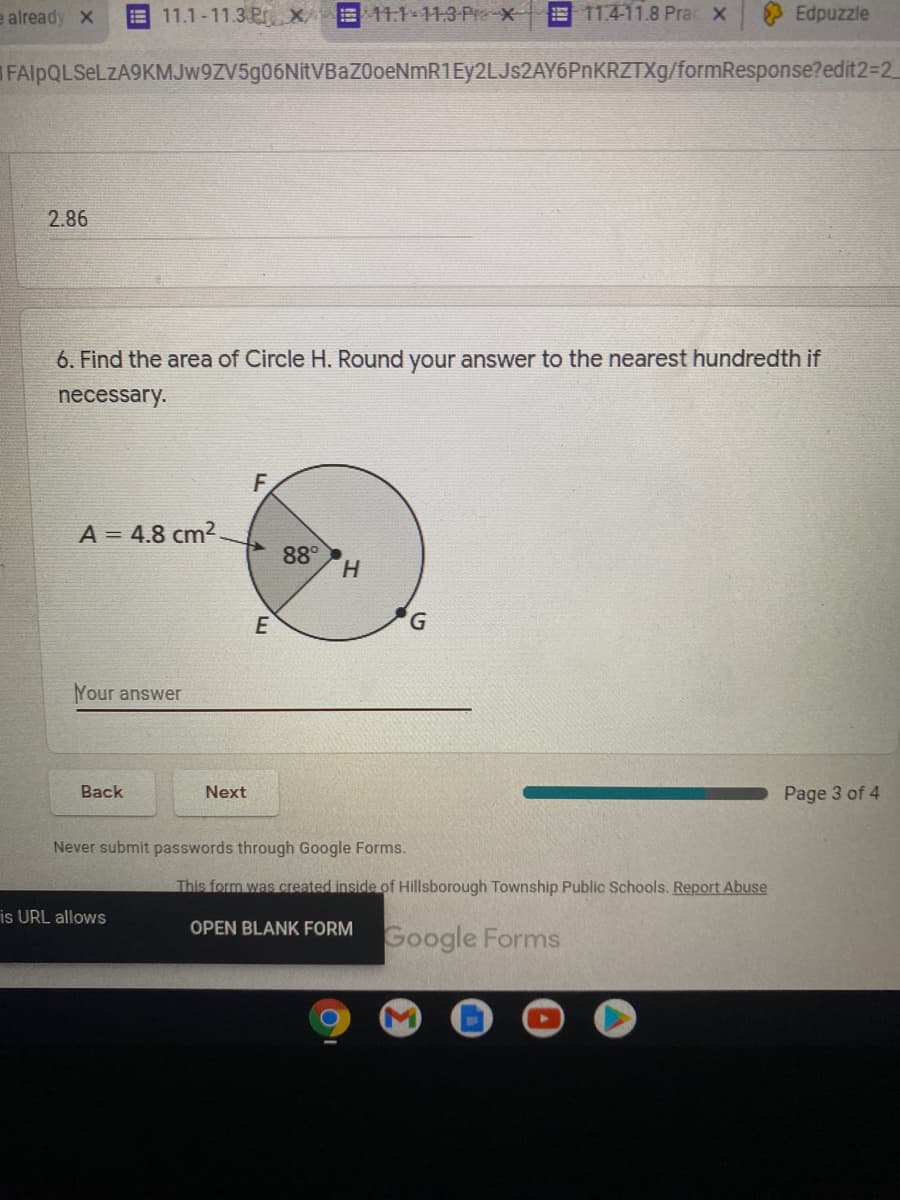 **Question 6: Find the area of Circle H. Round your answer to the nearest hundredth if necessary.**

**Diagram Description:**

- There is a circle labeled as "Circle H".
- The point "H" is marked at the center of the circle.
- There are three points on the circumference of the circle labeled "E", "F", and "G".
- An angle is formed at the center "H" between two radii extending to points "E" and "F". The angle is labeled as 88°.
- The area of a sector is shown and labeled as \( A = 4.8 \, \text{cm}^2 \).

**Answer:**

Your answer: __________

**Instructions:**
1. Calculate the total area of Circle H using the given information.
2. Round your answer to the nearest hundredth if necessary.

**Navigation:**
- Use the "Back" button to review the previous page.
- Use the "Next" button to proceed to the next page.

**Additional Information:**
- Never submit passwords through Google Forms.
- This form was created inside of Hillsborough Township Public Schools.
- Report any abuse if necessary.