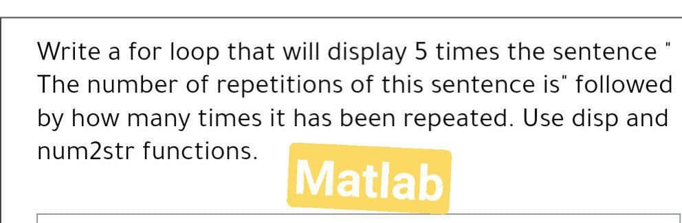 Write a for loop that will display 5 times the sentence "
The number of repetitions of this sentence is" followed
by how many times it has been repeated. Use disp and
num2str functions.
Matlab
