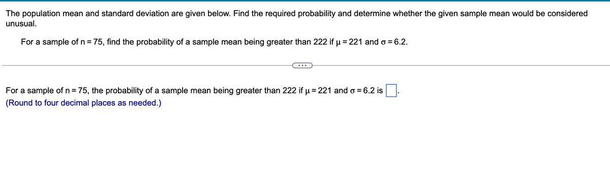 The population mean and standard deviation are given below. Find the required probability and determine whether the given sample mean would be considered
unusual.
For a sample of n = 75, find the probability of a sample mean being greater than 222 if µ = 221 and o = 6.2.
For a sample of n = 75, the probability of a sample mean being greater than 222 if µ= 221 and o = 6.2 is
(Round to four decimal places as needed.)
