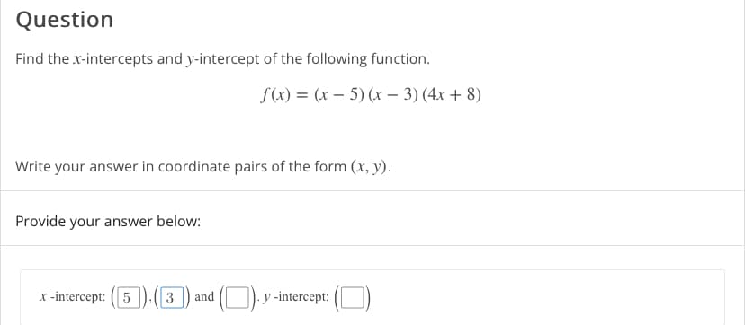 **Question**

Find the x-intercepts and y-intercept of the following function.

\( f(x) = (x - 5)(x - 3)(4x + 8) \)

Write your answer in coordinate pairs of the form \((x, y)\).

Provide your answer below:

- **x-intercept**: \((5, 0)\), \((3, 0)\), and \(\left(-2, 0\right)\)
- **y-intercept**: \((0, 8 \times -15)\)