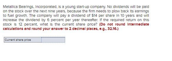 Metallica Bearings, Incorporated, is a young start-up company. No dividends will be paid
on the stock over the next nine years, because the firm needs to plow back its earnings
to fuel growth. The company will pay a dividend of $14 per share in 10 years and will
Increase the dividend by 6 percent per year thereafter. If the required return on this
stock is 12 percent, what is the current share price? (Do not round Intermedlate
calculations and round your answer to 2 decimal places, e.g., 32.16.)
Current share price