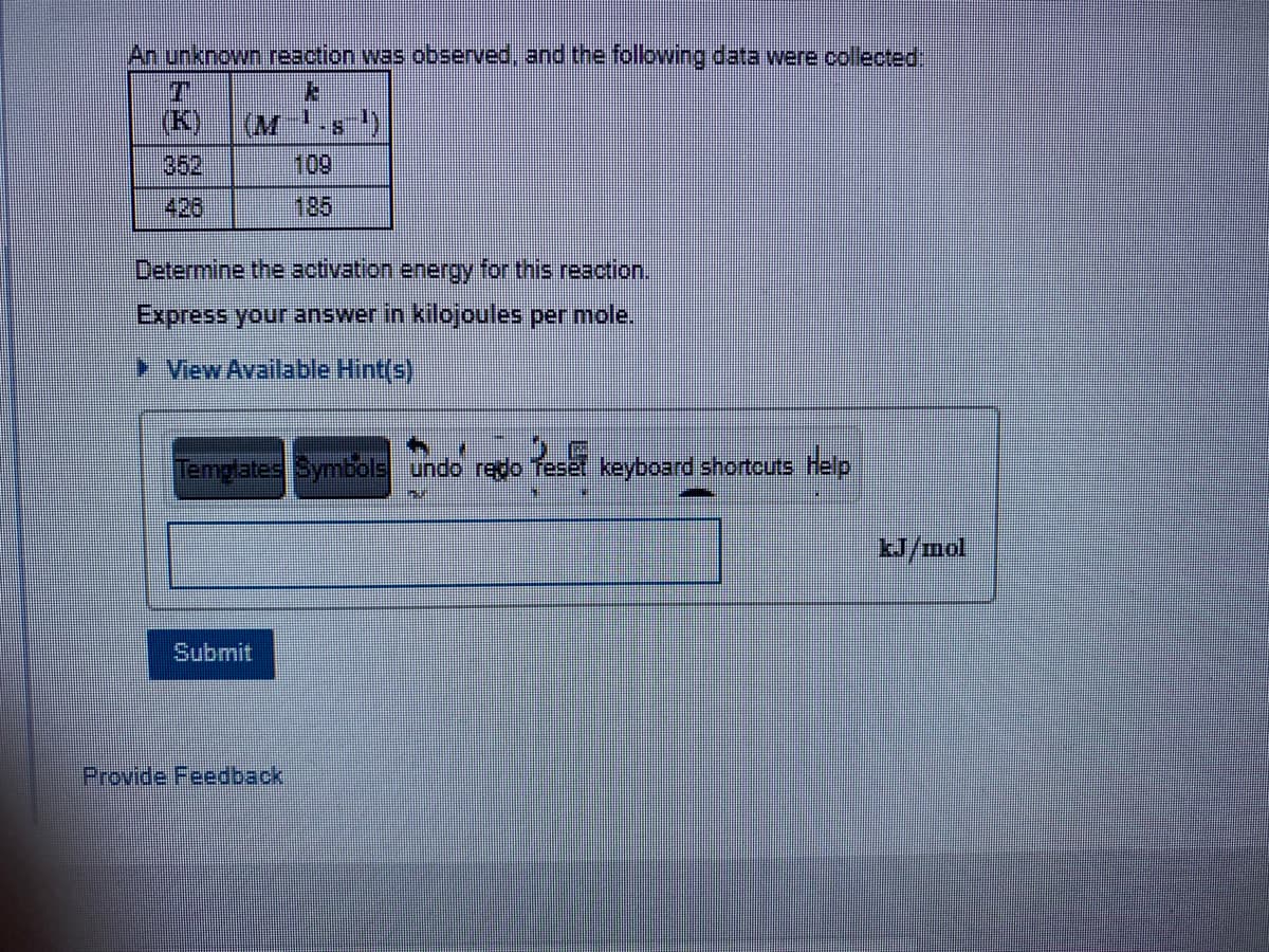 An unknown reaction was observed, and the following data were collected:
(K)
(M
1.
352
109
426
185
Determine the activation energy for this reaction.
Express your answer in kilojoules per mole.
► View Available Hint(s)
Templates Symbols undo redo
keyboard shortcuts Help
ou/
Submit
Provide Feedback
