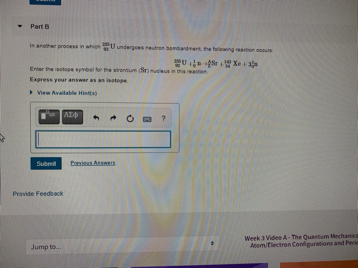 Part B
In another process in which U undergoes neutron bombardment, the following reaction occurs:
235
92
U n Sr Xe + 3n
143
54
Enter the isotope symbol for the strontium (Sr) nucleus in this reaction.
Express your answer as an isotope.
> View Available Hint(s)
AZ
Submit
Previous Answers
Provide Feedback
Week 3 Video A- The Quantum Mechanica
Atom/Electron Configurations and Peric
