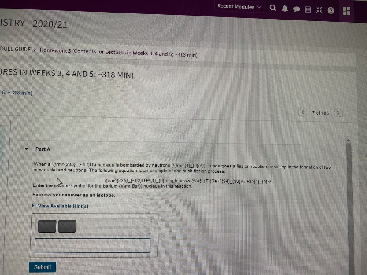 Recent Modules
ISTRY - 2020/21
DULE GUIDE > Homework 3 (Contents for Lectures in Weeks 3, 4 and 5; -318 min)
URES IN WEEKS 3, 4 AND 5; ~318 MIN)
5; -318 min)
7 of 106
Part A
When a (\rm^(235}_{~92}U) nucleus is bombarded by neutrons ((\rm^{1){0}n\)) it undergoes a fission reaction, resulting in the formation of two
new nuclei and neutrons. The following equation is an example of one such fission process:
(\rm^{235)_{-92}U+(1)_(0}n \rightarrow (^{A}_{Z}}Ba+^{94)_{36}Kr +3^{1)_{0}n\)
Enter the isoTope symbol for the barium (VIrm Bal)) nucleus in this reaction.
Express your answer as an isotope.
> View Available Hint(s)
Submit
