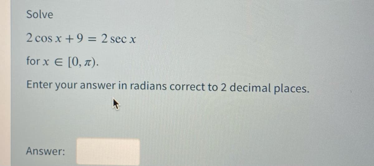 Solve
2 cos x +9 = 2 sec x
for x E [0, 7).
Enter your answer in radians correct to 2 decimal places.
Answer:
