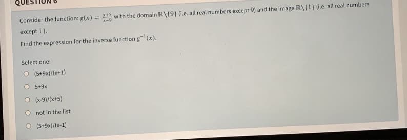 Consider the function: g(x) =
with the domain R\(9} (i.e. all real numbers except 9) and the image R\{1} (i.e. all real numbers
except 1).
Find the expression for the inverse function g(x).
Select one:
O (5+9x)/(x+1)
O 5+9x
(x-9)/(x+5)
O not in the list
(5+9x)/(x-1)
