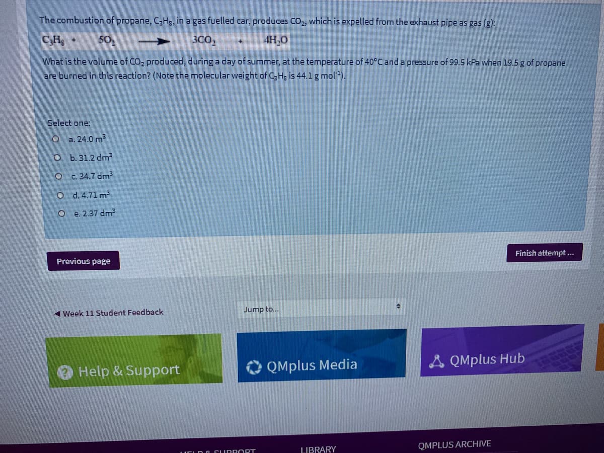 The combustion of propane, C,Hs, in a gas fuelled car, produces CO,, which is expelled from the exhaust pipe as gas (g):
C,H
50
3CO,
4H,O
What is the volume of CO, produced, during a day of summer, at the temperature of 40°C and a pressure of 99.5 kPa when 19.5 g of propane
are burned in this reaction? (Note the molecular weight of C;H; is 44.1 g mol-).
Select one:
a. 24.0 m2
O b.31.2 dm
O c 34.7 dm
O d.4.71 m²
O e 2.37 dm
Finish attempt ..
Previous page
A Week 11 Student Feedback
Jump to..
O QMplus Media
A QMplus Hub
Help & Support
QMPLUS ARCHIVE
LIBRARY
LUELD G CU RRORT
