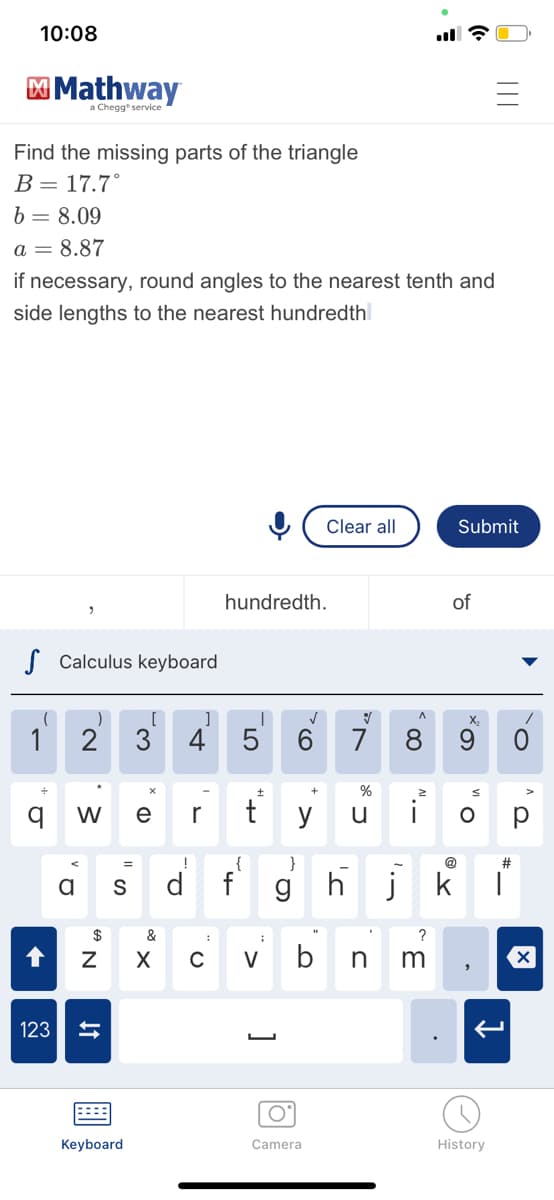 10:08
Find the missing parts of the triangle
B = 17.7°
b = 8.09
a = 8.87
if necessary, round angles to the nearest tenth and
side lengths to the nearest hundredth
S Calculus keyboard
(
1
Mathway
a Chegg service
q
↑
123
)
2
W
a s
$
N 6
↓↑
Keyboard
[ ]
!
P
hundredth.
T
:
5
+
e r ty
{
}
f g
✓
+
O
Camera
Clear all
V
7
3
&
;
X C V bn
A
%
u i
8
N..
?
m
of
Submit
@
X₂
O
0 111
#
hjk T
History
▶
O
O
X