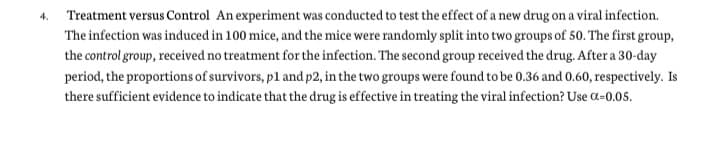 Treatment versus Control An experiment was conducted to test the effect of a new drug on a viral infection.
The infection was induced in 100 mice, and the mice were randomly split into two groups of 50. The first group,
the control group, received no treatment for the infection. The second group received the drug. After a 30-day
period, the proportions of survivors, p1 and p2, in the two groups were found to be 0.36 and 0.60, respectively. Is
there sufficient evidence to indicate that the drug is effective in treating the viral infection? Use a=0.05.
