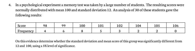 4. In a psychological experiment a memory test was taken by a large number of students. The resulting scores were
normally distributed with mean 100 and standard deviation 12. An analysis of 30 of these students gave the
following results:
Score
Frequency
98
99
100
101
102
104
105
106
4
6
8
5
3
2
2
On this evidence determine whether the standard deviation and mean score of this group was significantly different from
12 and 100, using a 5% level of significance.
