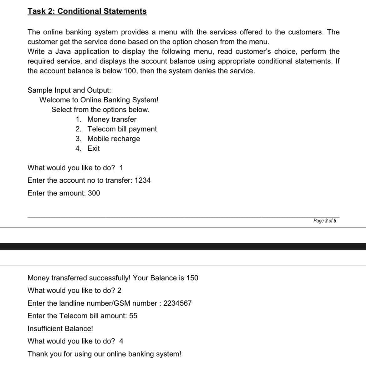 Task 2: Conditional Statements
The online banking system provides a menu with the services offered to the customers. The
customer get the service done based on the option chosen from the menu.
Write a Java application to display the following menu, read customer's choice, perform the
required service, and displays the account balance using appropriate conditional statements. If
the account balance is below 100, then the system denies the service.
Sample Input and Output:
Welcome to Online Banking System!
Select from the options below.
1. Money transfer
2. Telecom bill payment
3. Mobile recharge
4. Exit
What would you like to do? 1
Enter the account no to transfer: 1234
Enter the amount: 300
Money transferred successfully! Your Balance is 150
What would you like to do? 2
Enter the landline number/GSM number : 2234567
Enter the Telecom bill amount: 55
Insufficient Balance!
What would you like to do? 4
Thank you for using our online banking system!
Page 2 of 5