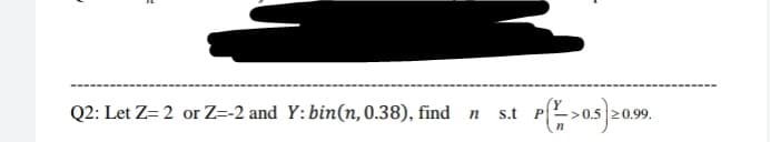 Q2: Let Z= 2 or Z=-2 and Y: bin(n, 0.38), find
s.t
P
n
0.5
:0.99.
