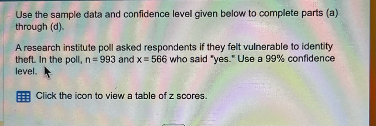 Use the sample data and confidence level given below to complete parts (a)
through (d).
A research institute poll asked respondents if they felt vulnerable to identity
theft. In the poll, n = 993 and x = 566 who said "yes." Use a 99% confidence
level.
Click the icon to view a table of z scores.