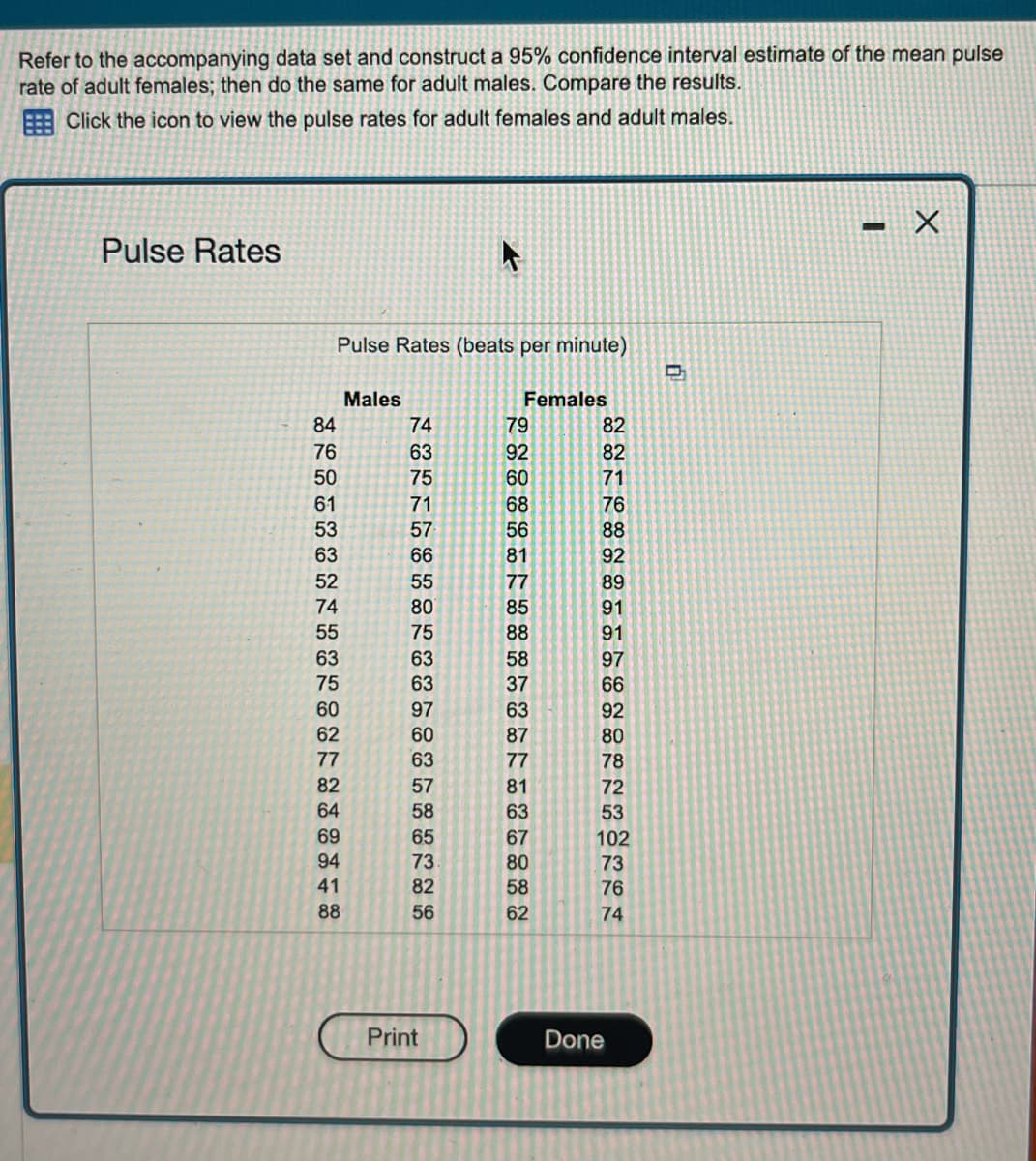 Refer to the accompanying data set and construct a 95% confidence interval estimate of the mean pulse
rate of adult females; then do the same for adult males. Compare the results.
Click the icon to view the pulse rates for adult females and adult males.
Pulse Rates
Pulse Rates (beats per minute)
84
76
50
61
53
63
52
74
55
63
75
60
62
77
82
64
69
94
41
88
Males
74
63
75
71
57
66
55
80
75
63
63
97
60
63
57
58
65
73.
82
56
4
Print
Females
79
92
60
68
56
81
77
85
88
58
37
63
87
77
81
63
67
80
58
62
82
82
71
76
88
92
89
91
91
97
66
92
80
78
72
53
102
73
76
74
Done
-
X