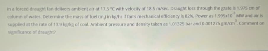 In a forced draught fan delivers ambient air at 17.5 °C with velocity of 18.5 m/sec. Draught loss through the grate is 1.975 cm of
column of water, Determine the mass of fuel (m,) in kg/hr if fan's mechanical efficiency is 82 %, Power as 1.995x10 MW and air is
supplied at the rate of 13.9 kg/kg of coal. Ambient pressure and density taken as 1.01325 bar and 0.001275 gm/cm". Comment on
significance of draught?
