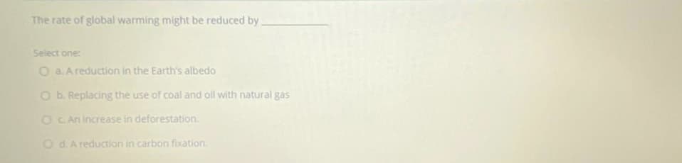 The rate of global warming might be reduced by
Select one:
O a. A reduction in the Earth's albedo
O b. Replacing the use of coal and oll with natural gas
O C An increase in deforestation.
OdAreduction in carbon fixation.
