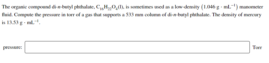 The organic compound di-n-butyl phthalate, C,H„0,(1), is sometimes used as a low-density (1.046 g · mL-1) manometer
fluid. Compute the pressure in torr of a gas that supports a 533 mm column of di-n-butyl phthalate. The density of mercury
is 13.53 g · mL-'.
pressure:
Torr
