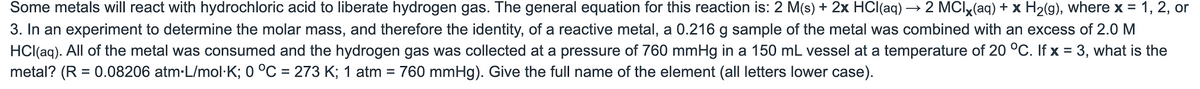 Some metals will react with hydrochloric acid to liberate hydrogen gas. The general equation for this reaction is: 2 M(s) + 2x HCl(aq) → 2 MCIx(aq) + x H2(g), where x = 1, 2, or
3. In an experiment to determine the molar mass, and therefore the identity, of a reactive metal, a 0.216 g sample of the metal was combined with an excess of 2.0 M
HCl(aq). All of the metal was consumed and the hydrogen gas was collected at a pressure of 760 mmHg in a 150 mL vessel at a temperature of 20 °C. If x = 3, what is the
metal? (R = 0.08206 atm-L/mol·K; 0 °C = 273 K; 1 atm = 760 mmHg). Give the full name of the element (all letters lower case).
%3D
