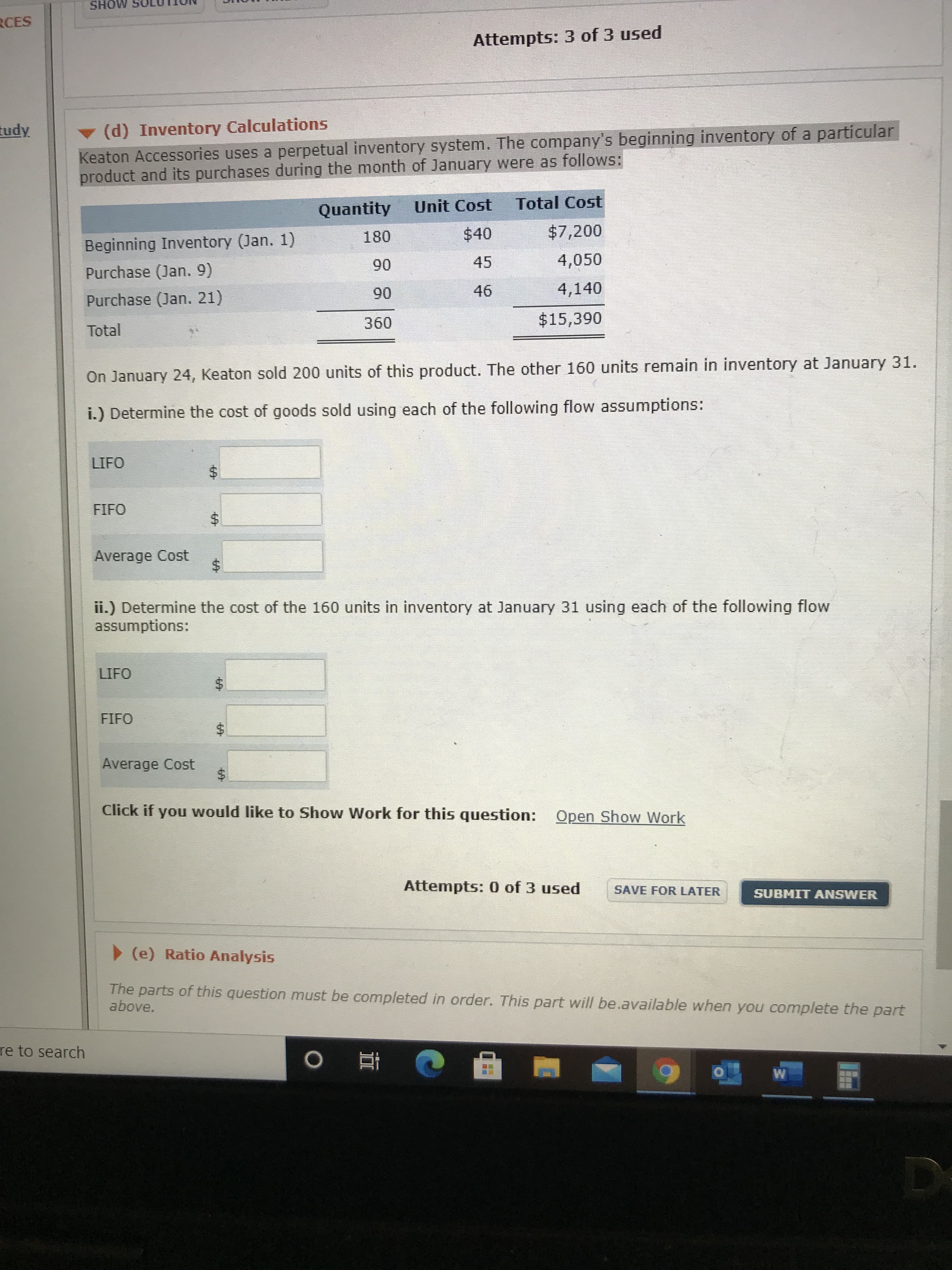 MOHS
RCES
Attempts: 3 of 3 used
(d) Inventory Calculations
Keaton Accessories uses a perpetual inventory system. The company's beginning inventory of a particular
product and its purchases during the month of January were as follows:
tudy
Quantity
Unit Cost
Total Cost
180
$40
$7,200
Beginning Inventory (Jan. 1)
90
45
4,050
Purchase (Jan. 9)
46
4,140
Purchase (Jan. 21)
06
360
$15,390
Total
On January 24, Keaton sold 200 units of this product. The other 160 units remain in inventory at January 31.
i.) Determine the cost of goods sold using each of the following flow assumptions:
LIFO
FIFO
Average Cost
$4
ii.) Determine the cost of the 160 units in inventory at January 31 using each of the following flow
assumptions:
LIFO
FIFO
Average Cost
Click if you would like to Show Work for this question: Open Show Work
Attempts: 0 of 3 used
SAVE FOR LATER
SUBMIT ANSWER
(e) Ratio Analysis
The parts of this question must be completed in order. This part will be..available when you complete the part
above.
re to search
%24
%24
694
%24
624
