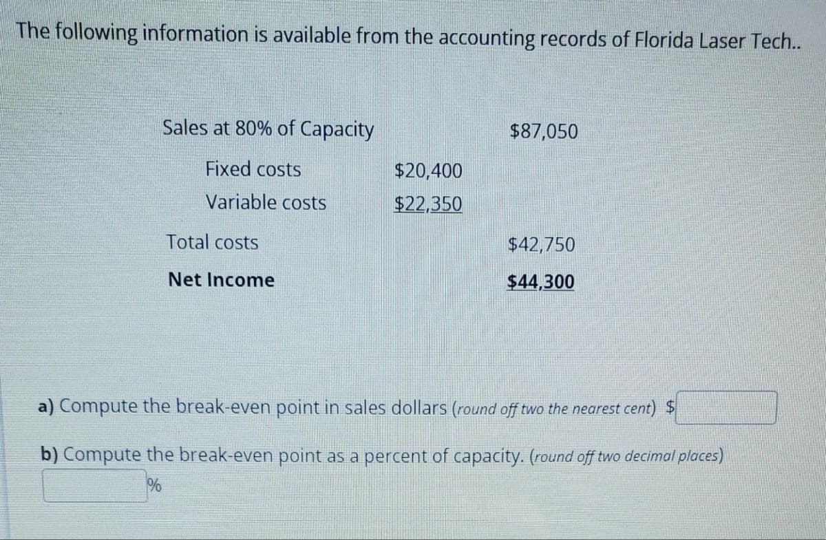 The following information is available from the accounting records of Florida Laser Tech..
Sales at 80% of Capacity
Fixed costs
Variable costs
Total costs
Net Income
$20,400
$22,350
$87,050
$42,750
$44,300
a) Compute the break-even point in sales dollars (round off two the nearest cent) $
b) Compute the break-even point as a percent of capacity. (round off two decimal places)
%