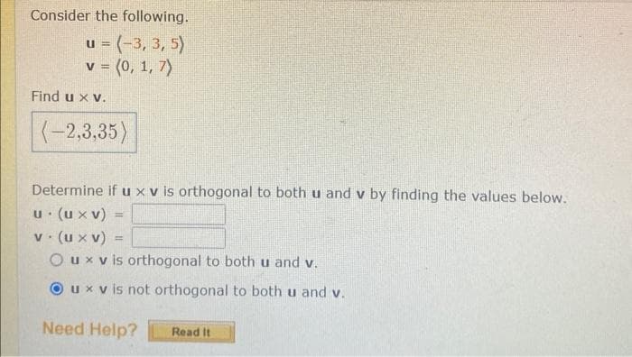 Consider the following.
u = (-3, 3, 5)
v = (0, 1, 7)
Find u x v.
(-2,3,35)
Determine if u x v is orthogonal to both u and v by finding the values below.
u. (u xv)
v. (u xv) =
Oux vis orthogonal to both u and v.
Oux v is not orthogonal to both u and v.
Need Help?
=
Read It