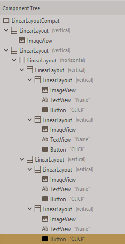 Component Tree
O LinearLayoutCompat
vE Linearlayout (vertical)
A ImageView
E LinearLayout (vertical)
I LinearLayout (horizontal)
vE Linearlayout (vertical)
v E Linearlayout (vertical)
A ImageView
Ab TextView "Name"
Button "CLICK"
E LinearLayout (vertical)
| ImageView
Ab TextView "Name"
| Button "CLICK"
E LinearLayout (vertical)
vE Linearlayout (vertical)
I ImageView
Ab TextView "Name"
| Button "CLICK"
vE Linearlayout (vertical)
M ImageView
Ab TextView "Name"
Button "CLICK"
