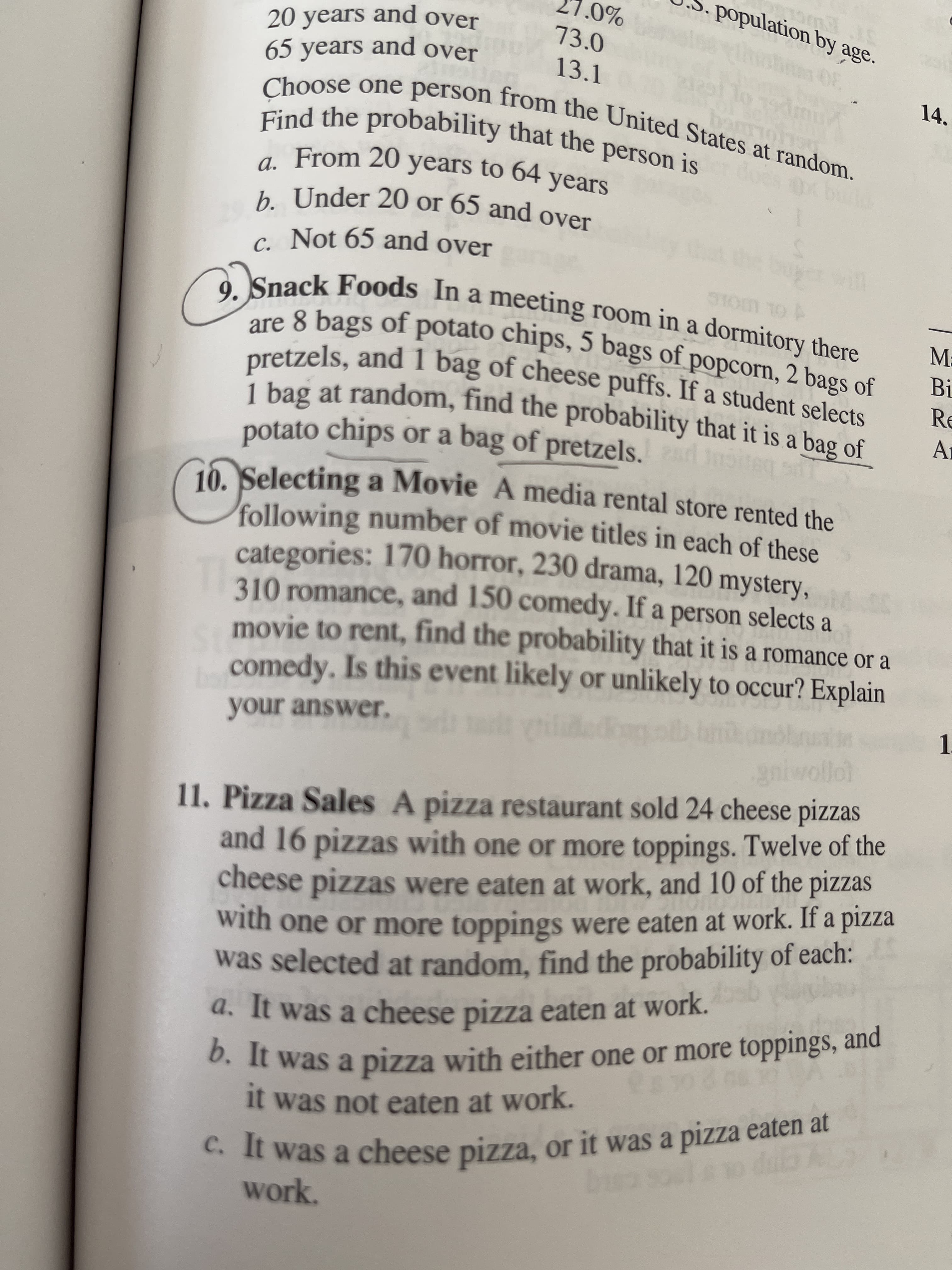 9. Snack Foods In a meeting room in a dormitory there
are 8 bags of potato chips, 5 bags of popcorn, 2 bags of
pretzels, and I bag of cheese puffs. If a student selects
1 bag at random, find the probability that it is a bag of
potato chips or a bag of pretzels.
510m T0
N
E
Selecting a Movie A media rental store rented the
following number of movie titles in each of these
categories: 170 horror, 230 drama, 120 mystery,
310 romance, and 150 comedy. If a person selects a
movie to rent, find the probability that it is a romance or a
comedy. Is this event likely or unlikely to occur? Explain
your answer.
