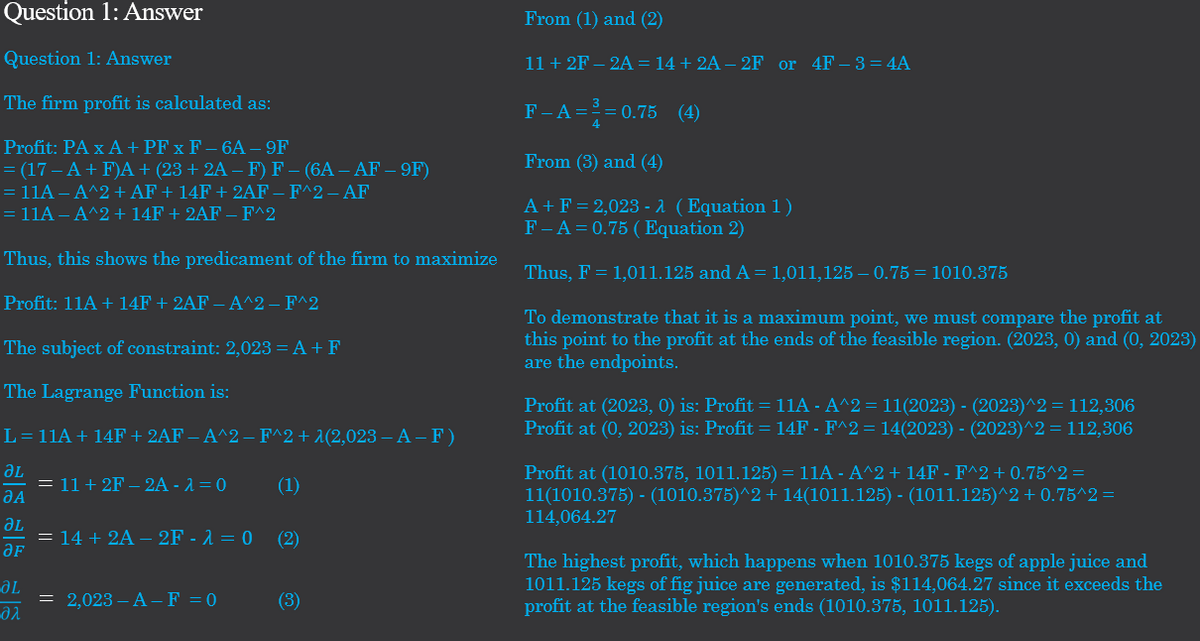 Question 1: Answer
Question 1: Answer
The firm profit is calculated as:
Profit: PA x A + PF x F-6A - 9F
= (17 - A+F)A + (23 + 2A – F) F – (6A – AF – 9F)
= 11A - A^2 + AF + 14F + 2AF – F^2 – AF
= 11A - A^2 + 14F + 2AF – F^2
Thus, this shows the predicament of the firm to maximize
Profit: 11A + 14F + 2AF — A^2 – F^2
The subject of constraint: 2,023 = A + F
The Lagrange Function is:
L=11A + 14F + 2AF — A^2 − F^2 + λ(2,023 – A − F )
ƏL
(1)
JA
ƏL
ƏF
ƏL
əλ
= 11+2F-2A - λ = 0
= 14 + 2A - 2F - λ = 0
= 2,023-A-F = 0
(2)
(3)
From (1) and (2)
11 + 2F-2A = 14 +2A - 2F or 4F-3=4A
F-A=2=0.75 (4)
From (3) and (4)
A+ F = 2,023 - λ (Equation 1)
F-A=0.75 (Equation 2)
Thus, F = 1,011.125 and A = 1,011,125–0.75=1010.375
To demonstrate that it is a maximum point, we must compare the profit at
this point to the profit at the ends of the feasible region. (2023, 0) and (0, 2023)
are the endpoints.
Profit at (2023, 0) is: Profit = 11A - A^2 = 11(2023) - (2023)^2 = 112,306
Profit at (0, 2023) is: Profit = 14F - F^2 = 14(2023) - (2023)^2 = 112,306
Profit at (1010.375, 1011.125) = 11A - A^2 + 14F - F^2 + 0.75^2 =
11(1010.375) - (1010.375)^2 + 14(1011.125) - (1011.125)^2 +0.75^2 =
114,064.27
The highest profit, which happens when 1010.375 kegs of apple juice and
1011.125 kegs of fig juice are generated, is $114,064.27 since it exceeds the
profit at the feasible region's ends (1010.375, 1011.125).