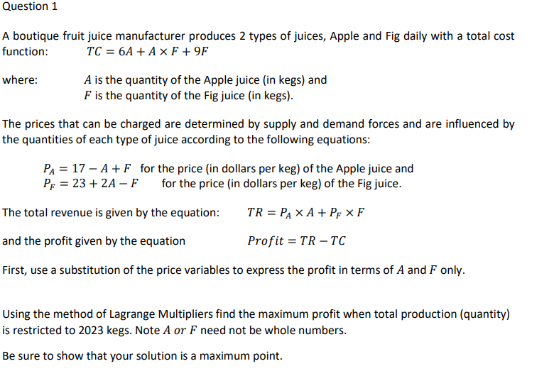 Question 1
A boutique fruit juice manufacturer produces 2 types of juices, Apple and Fig daily with a total cost
function: TC = 6A + A x F +9F
where:
A is the quantity of the Apple juice (in kegs) and
F is the quantity of the Fig juice (in kegs).
The prices that can be charged are determined by supply and demand forces and are influenced by
the quantities of each type of juice according to the following equations:
P₁ = 17-A + F for the price (in dollars per keg) of the Apple juice and
P = 23+2A-F for the price (in dollars per keg) of the Fig juice.
The total revenue is given by the equation:
TR = PAXA + PF XF
and the profit given by the equation
Profit= TR-TC
First, use a substitution of the price variables to express the profit in terms of A and F only.
Using the method of Lagrange Multipliers find the maximum profit when total production (quantity)
is restricted to 2023 kegs. Note A or F need not be whole numbers.
Be sure to show that your solution is a maximum point.