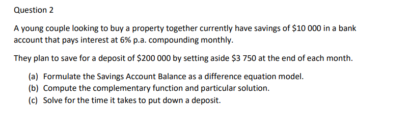 Question 2
A young couple looking to buy a property together currently have savings of $10 000 in a bank
account that pays interest at 6% p.a. compounding monthly.
They plan to save for a deposit of $200 000 by setting aside $3 750 at the end of each month.
(a) Formulate the Savings Account Balance as a difference equation model.
(b) Compute the complementary function and particular solution.
(c) Solve for the time it takes to put down a deposit.