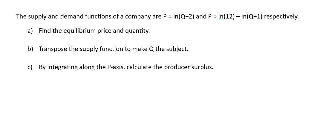 The supply and demand functions of a company are P= In(Q+2) and P= In(12) - In(Q+1) respectively.
a) Find the equilibrium price and quantity.
b) Transpose the supply function to make Q the subject.
c) By integrating along the P-axis, calculate the producer surplus.