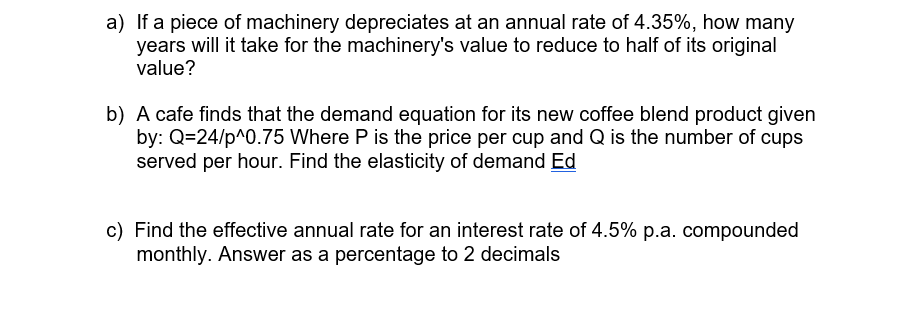 a) If a piece of machinery depreciates at an annual rate of 4.35%, how many
years will it take for the machinery's value to reduce to half of its original
value?
b) A cafe finds that the demand equation for its new coffee blend product given
by: Q=24/p^0.75 Where P is the price per cup and Q is the number of cups
served per hour. Find the elasticity of demand Ed
c) Find the effective annual rate for an interest rate of 4.5% p.a. compounded
monthly. Answer as a percentage to 2 decimals