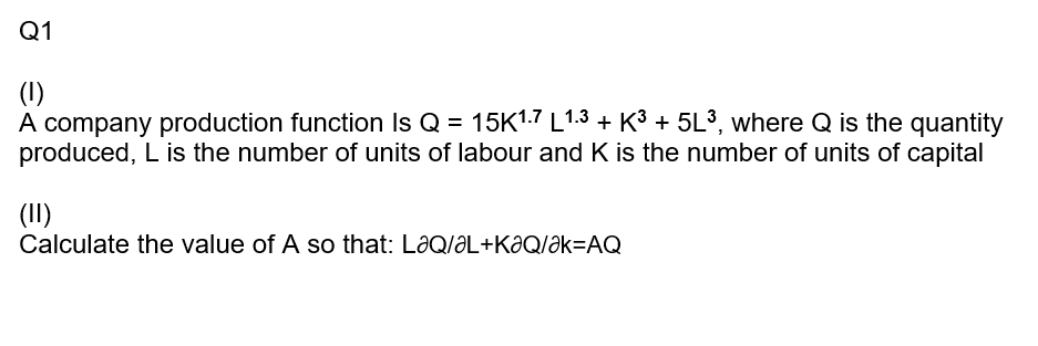 Q1
(1)
A company production function Is Q = 15K1.7 L1.3 + K³ + 5L³, where Q is the quantity
produced, L is the number of units of labour and K is the number of units of capital
(II)
Calculate the value of A so that: LaQ/ƏL+KƏQ/Ək=AQ