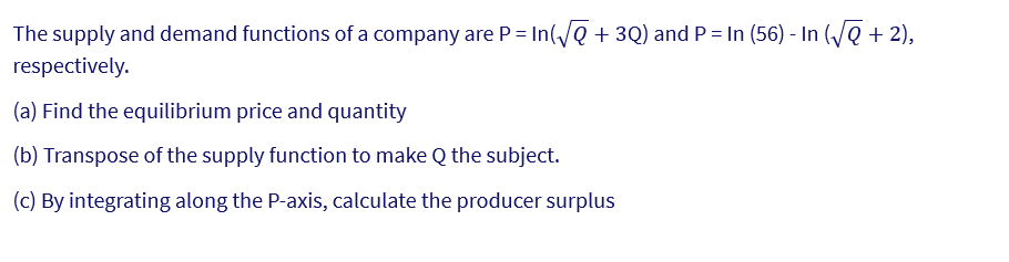 The supply and demand functions of a company are P= In(√√ + 3Q) and P = In (56) - In (√√Q + 2),
respectively.
(a) Find the equilibrium price and quantity
(b) Transpose of the supply function to make Q the subject.
(c) By integrating along the P-axis, calculate the producer surplus