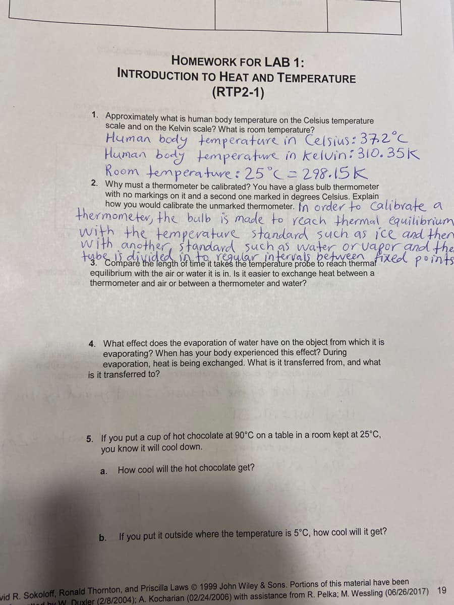 with anothed iato regylar intervals between fixed points
HOMEWORK FOR LAB 1:
INTRODUCTION TO HEAT AND TEMPERATURE
(RTP2-1)
1. Approximately what is human body temperature on the Celsius temperature
scale and on the Kelvin scale? What is room temperature?
Human body temperature in Celsius: 372 C
Human body temperature in kelvin:310. 35K
Room temperature: 25°C= 298.15K
2. Why must a thermometer be calibrated? You have a glass bulb thermometer
with no markings on it and a second one marked in degrees Celsius. Explain
how you would calibrate the unmarked thermometer. In order to Calibrate a
thermometer, the bulb is made to reach themal equilibrium
with the temperature standard such as ice and ther
standard suchas water oruapor and the
tybs
abe is
3. Compare the length of time it takes the temperature probe to reach thermal
equilibrium with the air or water it is in. Is it easier to exchange heat between a
thermometer and air or between a thermometer and water?
4. What effect does the evaporation of water have on the object from which it is
evaporating? When has your body experienced this effect? During
evaporation, heat is being exchanged. What is it transferred from, and what
is it transferred to?
5. If you put a cup of hot chocolate at 90°C on a table in a room kept at 25°C,
you know it will cool down.
How cool will the hot chocolate get?
a.
b.
If you put it outside where the temperature is 5°C, how cool will it get?
vid R. Sokoloff, Ronald Thornton, and Priscilla Laws © 1999 John Wiley & Sons. Portions of this material have been
lied by W. Duxler (2/8/2004); A. Kocharian (02/24/2006) with assistance from R. Pelka; M. Wessling (06/26/2017) 19
