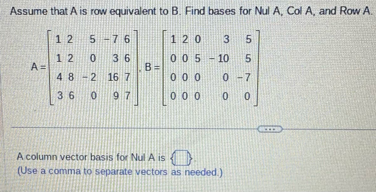 Assume that A is row equivalent to B. Find bases for Nul A, Col A, and Row A.
12
5 -7 6
12
3 6
4 8 2 16 7
Antale
3 6 0
O
120 3
5
0 0 5 -10 5
000
0 -7
000
0
LO
A column vector basis for Nul A is
(Use a comma to separate vectors as needed.)
**