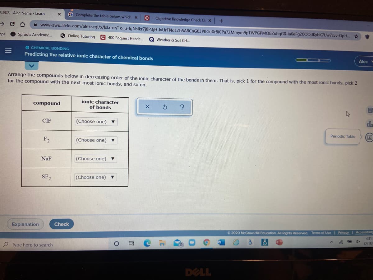 ALEKS - Alec Nema - Learn
G Complete the table below, which x
C = Objective Knowledge Check Q x
A www-awu.aleks.com/alekscgi/x/Isl.exe/1o_u-IgNslkr7j8P3jH-lvUrTNdLZh5A8CnG03PBGuXr8iCPa7ZMmym9pTWPGPMQBZuhqGO-ia6eFgZ00QdKyhK7Uw7cw-OpH.. ☆
ops
Sprouts Academy.
6 Online Tutoring
C 400 Request Heade.
Q Weather & Soil CH.
O CHEMICAL BONDING
Predicting the relative ionic character of chemical bonds
Alec
Arrange the compounds below in decreasing order of the ionic character of the bonds in them. That is, pick 1 for the compound with the most ionic bonds, pick 2
for the compound with the next most ionic bonds, and so on.
ionic character
compound
of bonds
圖
CIF
(Choose one)
Periodic Table
F2
(Choose one)
NaF
(Choose one)
SF2
(Choose one)
Explanation
Check
O 2020 McGraw-Hill Education. All Rights Reserved. Terms of Use| Privacy I Accessibility
431
Type here to search
15
12/15
DELL
