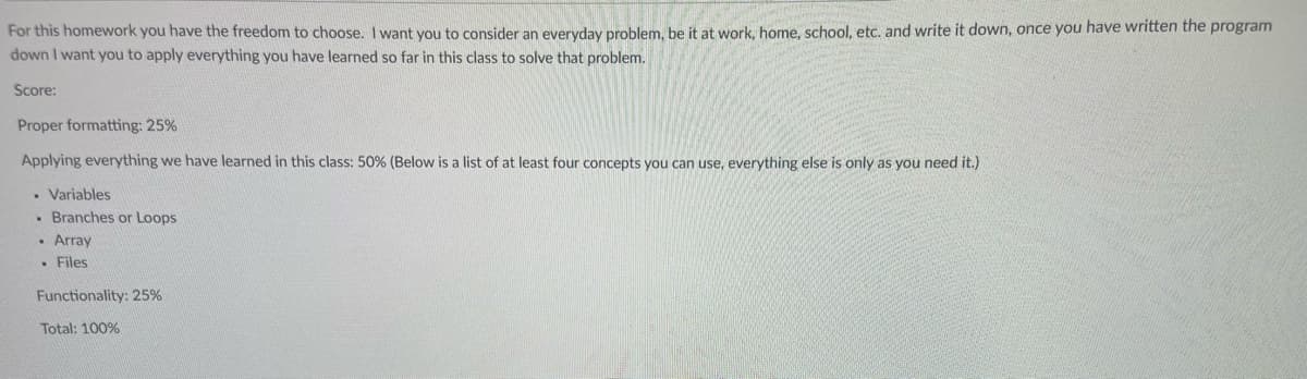 For this homework you have the freedom to choose. I want you to consider an everyday problem, be it at work, home, school, etc. and write it down, once you have written the program
down I want you to apply everything you have learned so far in this class to solve that problem.
Score:
Proper formatting: 25%
Applying everything we have learned in this class: 50% (Below is a list of at least four concepts you can use, everything else is only as you need it.)
. Variables
. Branches or Loops
. Array
. Files
Functionality: 25%
Total: 100%