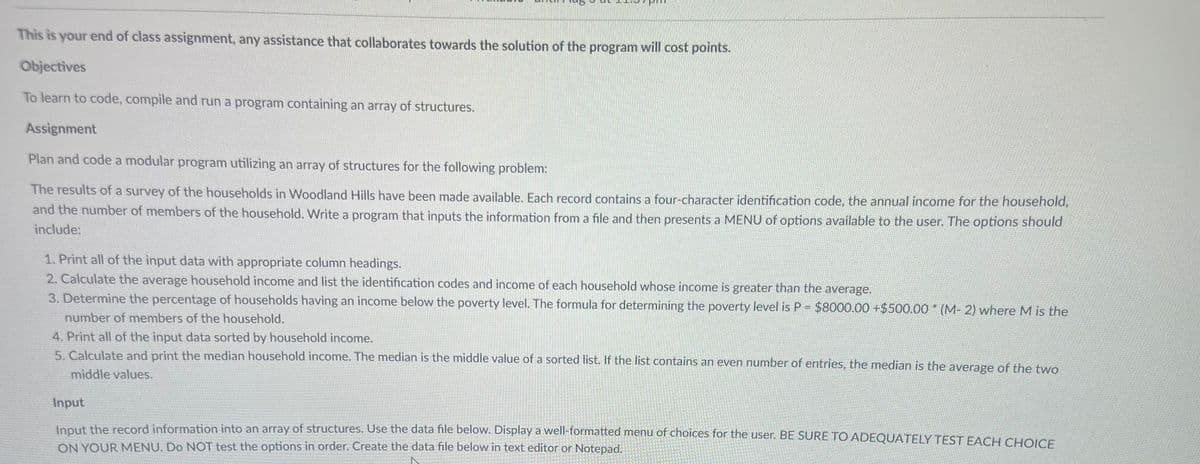 This is your end of class assignment, any assistance that collaborates towards the solution of the program will cost points.
Objectives
To learn to code, compile and run a program containing an array of structures.
Assignment
Plan and code a modular program utilizing an array of structures for the following problem:
The results of a survey of the households in Woodland Hills have been made available. Each record contains a four-character identification code, the annual income for the household,
and the number of members of the household. Write a program that inputs the information from a file and then presents a MENU of options available to the user. The options should
include:
1. Print all of the input data with appropriate column headings.
2. Calculate the average household income and list the identification codes and income of each household whose income is greater than the average.
3. Determine the percentage of households having an income below the poverty level. The formula for determining the poverty level is P = $8000.00 +$500.00 (M-2) where M is the
number of members of the household.
4. Print all of the input data sorted by household income.
5. Calculate and print the median household income. The median is the middle value of a sorted list. If the list contains an even number of entries, the median is the average of the two
middle values.
Input
Input the record information into an array of structures. Use the data file below. Display a well-formatted menu of choices for the user. BE SURE TO ADEQUATELY TEST EACH CHOICE
ON YOUR MENU. Do NOT test the options in order. Create the data file below in text editor or Notepad.