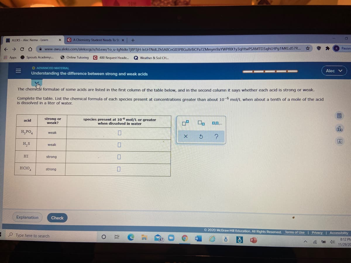 A ALEKS - Alec Nema - Learn
CA Chemistry Student Needs To St x
A www-awu.aleks.com/alekscgi/x/lsl.exe/1o_u-lgNslkr7j8P3jH-lvUrTNdLZh5A8CnG03PBGuXr8iCPa7ZMmym9aYWPfIIX1y3qHtwPSAMTD3ajhLHPg1MKLd57R.
Pausec
E Apps
Sprouts Academy.
9 Online Tutoring
C 400 Request Heade..
Q Weather & Soil CH...
O ADVANCED MATERIAL
Alec v
Understanding the difference between strong and weak acids
The chemical formulae of some acids are listed in the first column of the table below, and in the second column it says whether each acid is strong or weak.
Complete the table. List the chemical formula of each species present at concentrations greater than about 10-6 mol/L when about a tenth of a mole of the acid
is dissolved in a liter of water.
strong or
weak?
species present at 106 mol/L or greater
when dissolved in water
acid
dla
H,PO,
weak
H,S
weak
HI
strong
HCIO,
strong
Explanation
Check
O 2020 McGraw-Hill Education. All Rights Reserved. Terms of Use | Privacy I Accessibility
P Type here to search
8:12 PN
11/29/20
近
