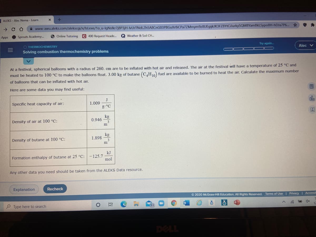 ALEKS - Alec Nema - Learn
www-awu.aleks.com/alekscgi/x/Isl.exe/1o_u-IgNslkr7j8P3jH-IvUrTNdLZh5A8CnG03PBGuXr8iCPa7ZMmym9z8UEgijkJK3FZ8YtCiJurky5QM8YamBkLSypo8H-HDJA7P6... ☆
Apps
Sprouts Academy.
Online Tutoring
400 Request Heade.
Weather & Soil CH..
Try again.
Alec v
O THERMOCHEMISTRY
Solving combustion thermochemistry problems
At a festival, spherical balloons with a radius of 260, cm are to be inflated with hot air and released. The air at the festival will have a temperature of 25 °C and
must be heated to 100 °C to make the balloons float. 3.00 kg of butane (C,H1) fuel are available to be burned to heat the air. Calculate the maximum number
of balloons that can be inflated with hot air.
Here are some data you may find useful:
dlo
J
1.009
g.°C
Specific heat capacity of air:
kg
0.946
Density of air at 100 °C:
m
kg
1.898
3
Density of butane at 100 °C:
kJ
Formation enthalpy of butane at 25 °C: -125.7
mol
Any other data you need should be taken from the ALEKS Data resource.
Explanation
Recheck
O 2020 McGraw-Hill Education. All Rights Reserved. Terms of Use | Privacy | Accessi
P Type here to search
DELL
