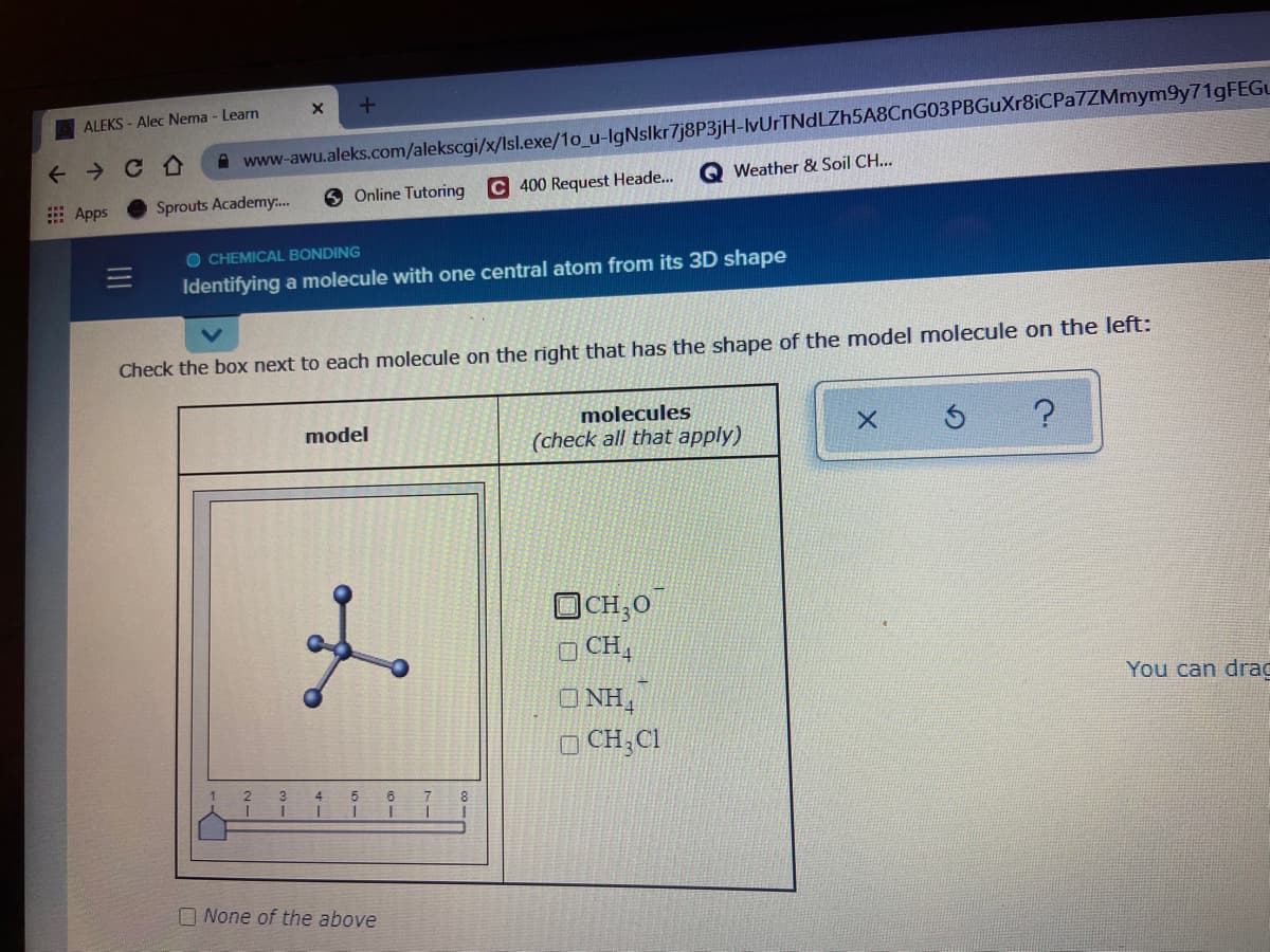 ALEKS - Alec Nema - Learn
+ > CA
A www-awu.aleks.com/alekscgi/x/Isl.exe/1o_u-lgNslkr7j8P3jH-IvUrTNdLZh5A8CnG03PBGuXr8iCPa7ZMmym9y71gFEGu
Weather & Soil CH...
6 Online Tutoring
C 400 Request Heade...
E Apps
Sprouts Academy.
O CHEMICAL BONDING
Identifying a molecule with one central atom from its 3D shape
Check the box next to each molecule on the right that has the shape of the model molecule on the left:
molecules
model
(check all that apply)
OCH,0
O CH,
You can drag
O NH,
O CH,Cl
O None of the above

