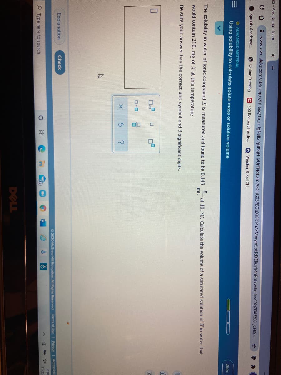 KS - Alec Nema - Learn
+
A www-awu.aleks.com/alekscgi/x/Isl.exe/1o_u-lgNslkr7j8P3jH-lvUrTNdLZh5A8CnG03PBGuXr8iCPa7ZMmym9ptTdXEBuyh4nRbErwikmldvGYg7DAf2EO_jCH3o... ☆
Sprouts Academy.
Online Tutoring C 400 Request Heade.
Q Weather & Soil CH..
O ADVANCED MATERIAL
Using solubility to calculate solute mass or solution volume
Alec
The solubility in water of ionic compound X is measured and found to be 0.143
g
at 10. °C. Calculate the volume of a saturated solution of Xin water that
ml
would contain 210. mg of X at this temperature.
Be sure your answer has the correct unit symbol and 3 significant digits.
Explanation
Check
O 2020 McGraw-Hill Education. All Rights Reserved. Terms of Use
Privacy| Accessibilit
4:20
11/25
35
O Type here to search
DELL
