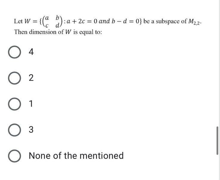 Let W = {(" ): a + 2c = 0 and b – d = 0} be a subspace of M22.
Then dimension of W is equal to:
4
O 2
O 1
Оз
None of the mentioned
