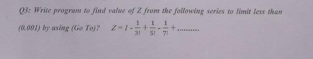 Q3: Write program to find value of Z from the following series to limit less than
(0.001) by using (Go To)?
1
Z=1- +
3!
5!
7!
