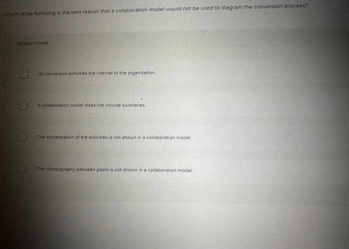 Which of the following is the best reason that a collaboration model would not be used to diagram the conversion process?
Multiple Choice
All conversion activities are internal to the organization.
A collaboration model does not include swimlanes.
The orchestration of the activities is not shown in a collaboration model.
The choreography between pools is not shown in a collaboration model.