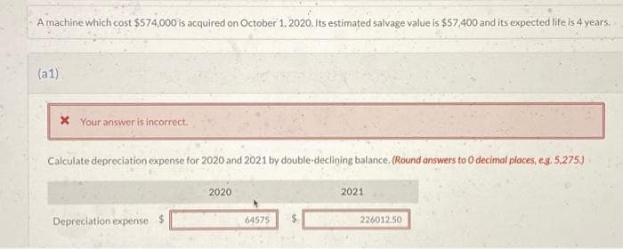 2
A machine which cost $574,000 is acquired on October 1, 2020. Its estimated salvage value is $57,400 and its expected life is 4 years.
(a1)
x Your answer is incorrect.
Calculate depreciation expense for 2020 and 2021 by double-declining balance. (Round answers to 0 decimal places, e.g. 5,275.)
Depreciation expense $
2020
64575
2021
226012.50