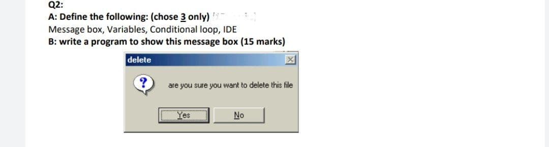 Q2:
A: Define the following: (chose 3 only)
Message box, Variables, Conditional loop, IDE
B: write a program to show this message box (15 marks)
delete
are you sure you want to delete this file
Yes
No
